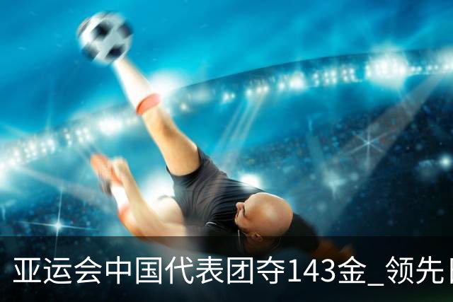 亚运会中国代表团夺143金 领先日本99金创佳绩
